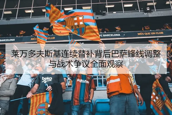 莱万多夫斯基连续替补背后巴萨锋线调整与战术争议全面观察 - leyu