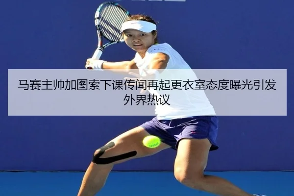 马赛主帅加图索下课传闻再起更衣室态度曝光引发外界热议 - leyu