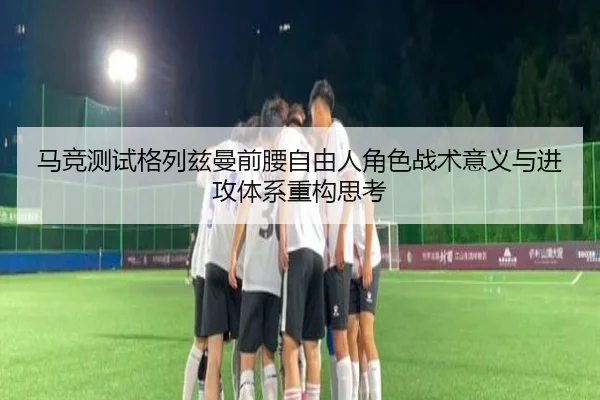 马竞测试格列兹曼前腰自由人角色战术意义与进攻体系重构思考 - leyu